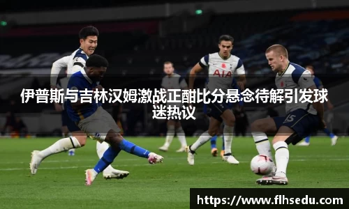 伊普斯与吉林汉姆激战正酣比分悬念待解引发球迷热议